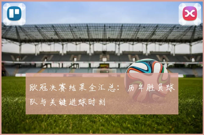 欧冠决赛结果全汇总：历年胜负球队与关键进球时刻