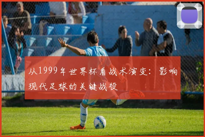 从1999年世界杯看战术演变：影响现代足球的关键战役