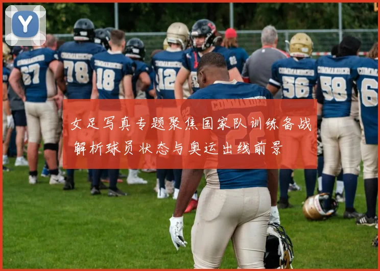 女足写真专题聚焦国家队训练备战 解析球员状态与奥运出线前景