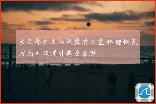 女足养生足浴风靡更衣室 体能恢复方式升级提升赛季表现