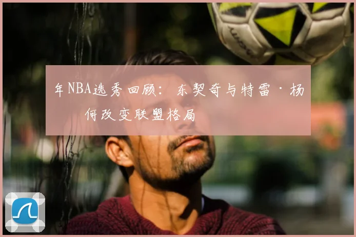 年NBA选秀回顾:东契奇与特雷·杨如何改变联盟格局